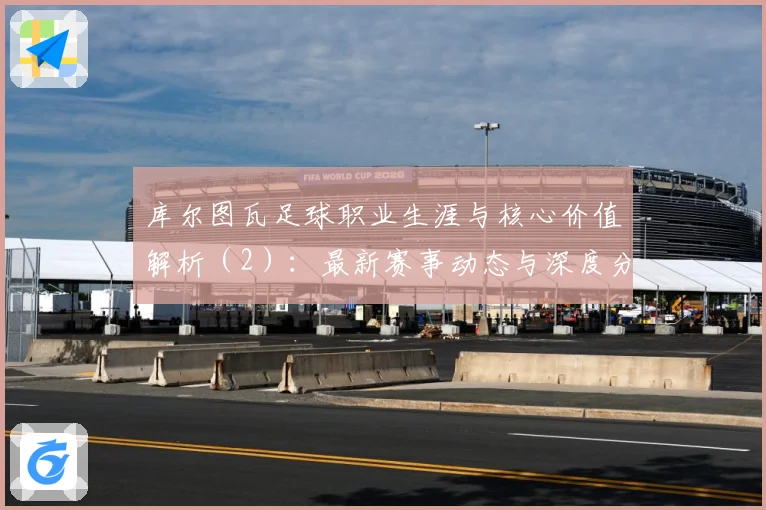 库尔图瓦足球职业生涯与核心价值解析（2）：最新赛事动态与深度分析