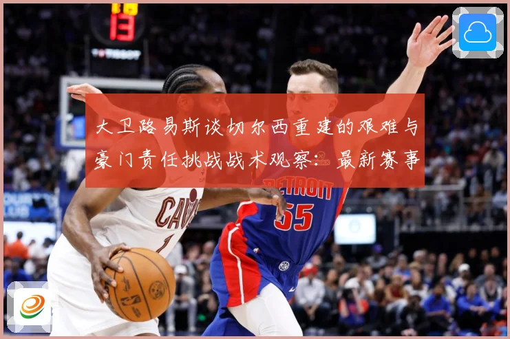 大卫路易斯谈切尔西重建的艰难与豪门责任挑战战术观察：最新赛事动态与深度分析