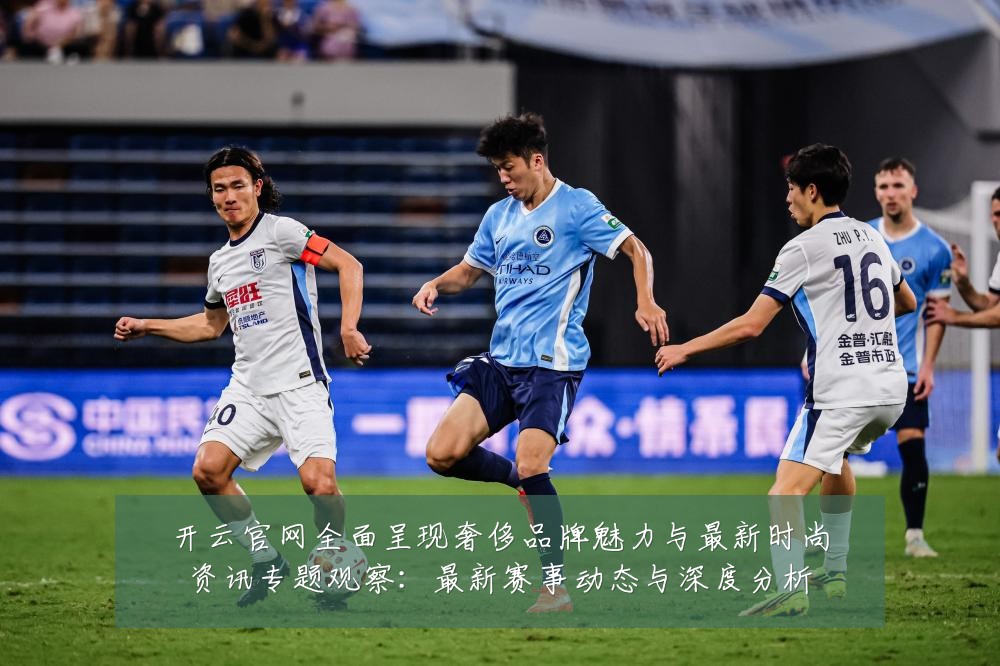 开云官网全面呈现奢侈品牌魅力与最新时尚资讯专题观察:最新赛事动态与深度分析