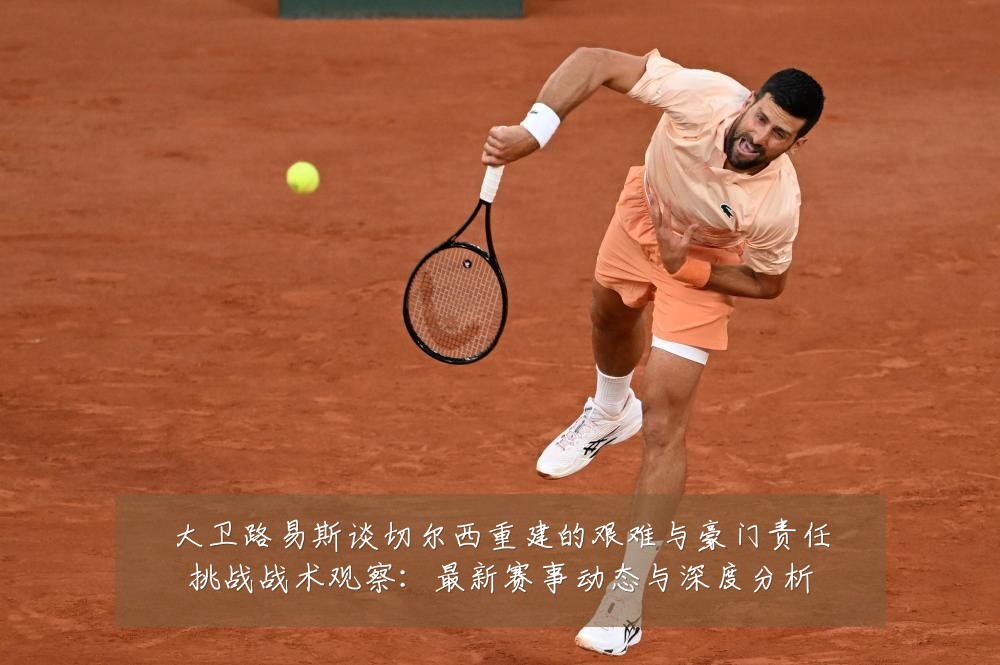大卫路易斯谈切尔西重建的艰难与豪门责任挑战战术观察:最新赛事动态与深度分析